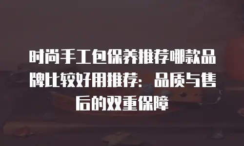 时尚手工包保养推荐哪款品牌比较好用推荐：品质与售后的双重保障
