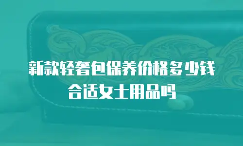 新款轻奢包保养价格多少钱合适女士用品吗