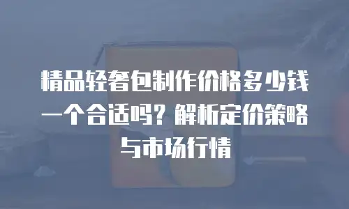 精品轻奢包制作价格多少钱一个合适吗？解析定价策略与市场行情