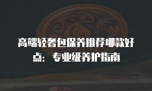 高端轻奢包保养推荐哪款好点：专业级养护指南