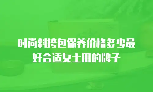 时尚斜挎包保养价格多少最好合适女士用的牌子