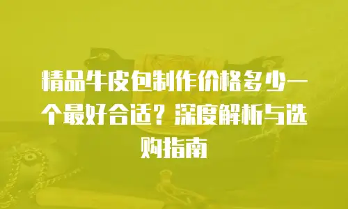 精品牛皮包制作价格多少一个最好合适？深度解析与选购指南