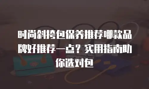 时尚斜挎包保养推荐哪款品牌好推荐一点？实用指南助你选对包