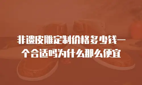 非遗皮雕定制价格多少钱一个合适吗为什么那么便宜