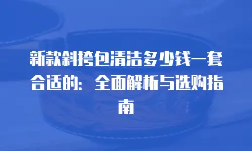 新款斜挎包清洁多少钱一套合适的：全面解析与选购指南