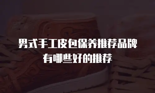 男式手工皮包保养推荐品牌有哪些好的推荐