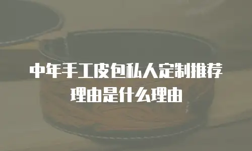 中年手工皮包私人定制推荐理由是什么理由