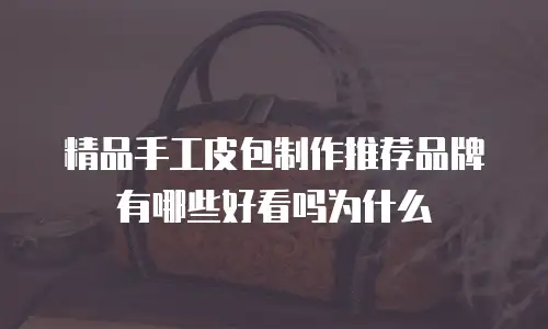 精品手工皮包制作推荐品牌有哪些好看吗为什么