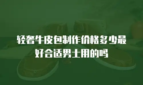 轻奢牛皮包制作价格多少最好合适男士用的吗