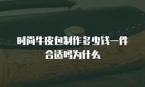 时尚牛皮包制作多少钱一件合适吗为什么