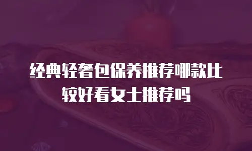经典轻奢包保养推荐哪款比较好看女士推荐吗