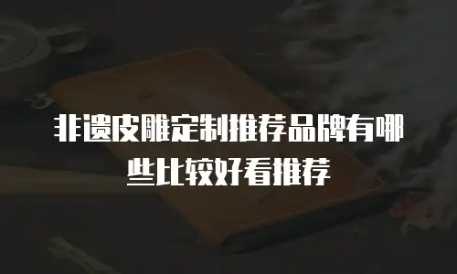 非遗皮雕定制推荐品牌有哪些比较好看推荐