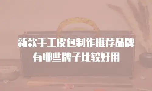新款手工皮包制作推荐品牌有哪些牌子比较好用