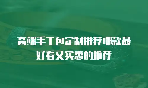 高端手工包定制推荐哪款最好看又实惠的推荐