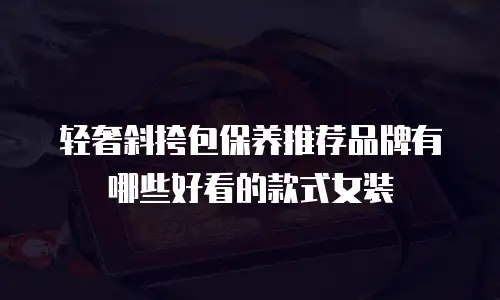 轻奢斜挎包保养推荐品牌有哪些好看的款式女装