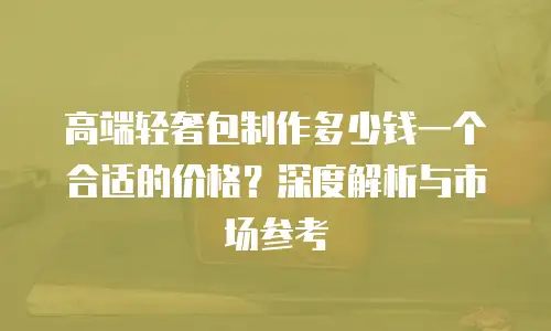高端轻奢包制作多少钱一个合适的价格？深度解析与市场参考