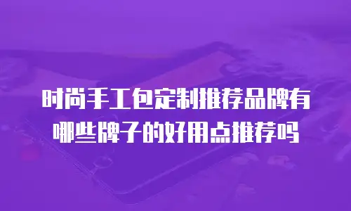 时尚手工包定制推荐品牌有哪些牌子的好用点推荐吗