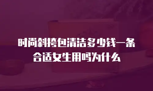 时尚斜挎包清洁多少钱一条合适女生用吗为什么