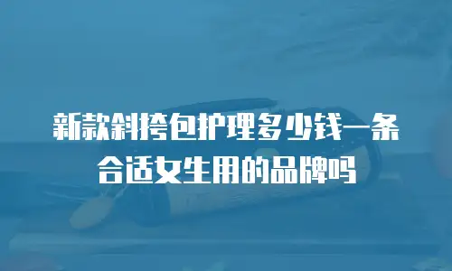 新款斜挎包护理多少钱一条合适女生用的品牌吗