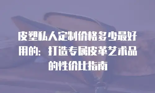 皮塑私人定制价格多少最好用的：打造专属皮革艺术品的性价比指南