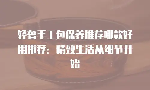 轻奢手工包保养推荐哪款好用推荐：精致生活从细节开始