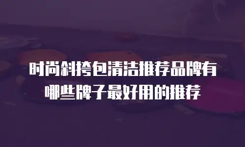 时尚斜挎包清洁推荐品牌有哪些牌子最好用的推荐