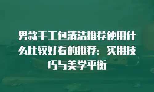 男款手工包清洁推荐使用什么比较好看的推荐：实用技巧与美学平衡