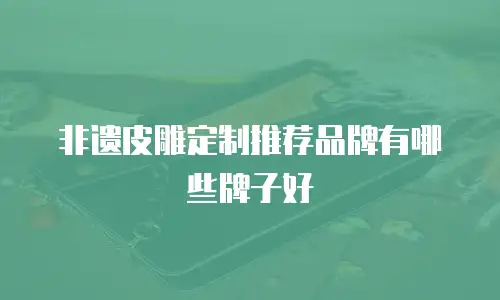 非遗皮雕定制推荐品牌有哪些牌子好