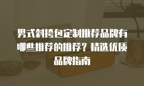 男式斜挎包定制推荐品牌有哪些推荐的推荐？精选优质品牌指南
