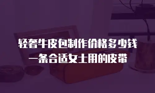 轻奢牛皮包制作价格多少钱一条合适女士用的皮带