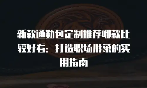 新款通勤包定制推荐哪款比较好看：打造职场形象的实用指南