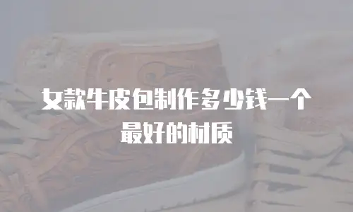 女款牛皮包制作多少钱一个最好的材质