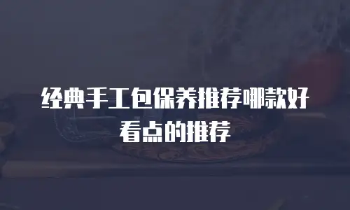 经典手工包保养推荐哪款好看点的推荐
