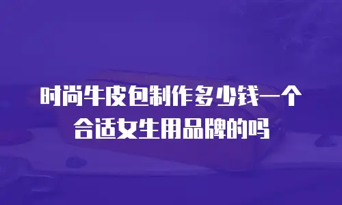 时尚牛皮包制作多少钱一个合适女生用品牌的吗