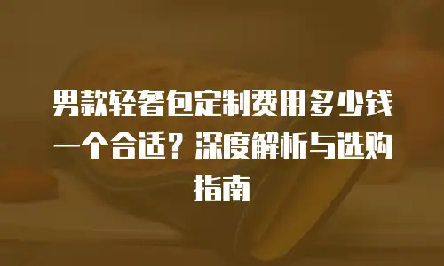 男款轻奢包定制费用多少钱一个合适？深度解析与选购指南