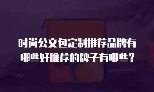 时尚公文包定制推荐品牌有哪些好推荐的牌子有哪些？