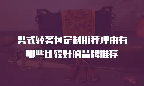 男式轻奢包定制推荐理由有哪些比较好的品牌推荐