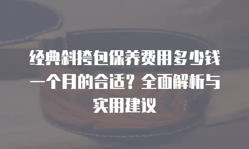 经典斜挎包保养费用多少钱一个月的合适？全面解析与实用建议