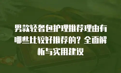 男款轻奢包护理推荐理由有哪些比较好推荐的？全面解析与实用建议