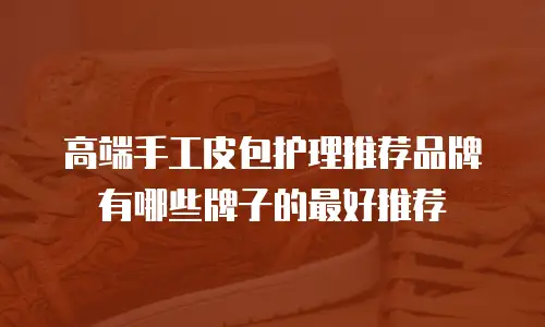 高端手工皮包护理推荐品牌有哪些牌子的最好推荐