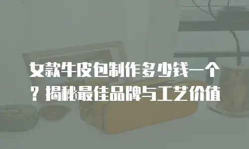 女款牛皮包制作多少钱一个？揭秘最佳品牌与工艺价值