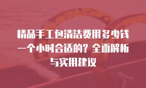 精品手工包清洁费用多少钱一个小时合适的？全面解析与实用建议