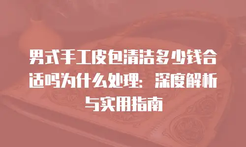 男式手工皮包清洁多少钱合适吗为什么处理：深度解析与实用指南