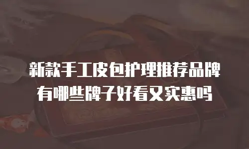 新款手工皮包护理推荐品牌有哪些牌子好看又实惠吗