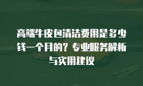 高端牛皮包清洁费用是多少钱一个月的？专业服务解析与实用建议