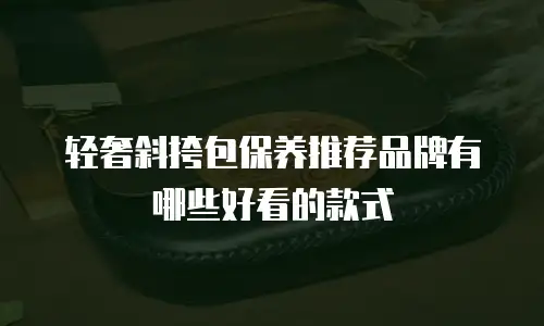 轻奢斜挎包保养推荐品牌有哪些好看的款式