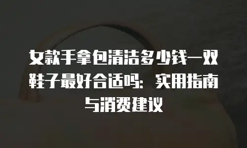 女款手拿包清洁多少钱一双鞋子最好合适吗：实用指南与消费建议