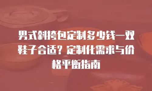 男式斜挎包定制多少钱一双鞋子合适？定制化需求与价格平衡指南