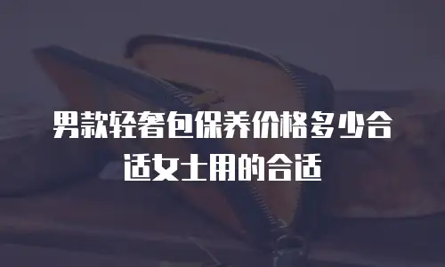 男款轻奢包保养价格多少合适女士用的合适