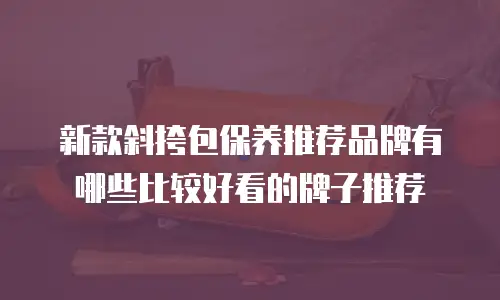 新款斜挎包保养推荐品牌有哪些比较好看的牌子推荐